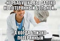 -нет,бабушка,вы далеко не потерянный больной... ...а когда близко - потерянный