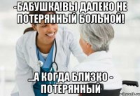 -бабушка!вы далеко не потерянный больной! ...а когда близко - потерянный