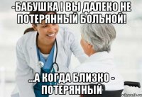 -бабушка ! вы далеко не потерянный больной! ...а когда близко - потерянный