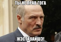 ты не прав гога жэстачайшэ!