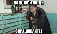 подошли люди спрашивайте!