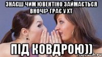 знаєш чим ювентіно займається вночі? грає у хт під ковдрою))