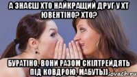 а знаєш хто найкращий друг у хт ювентіно? хто? буратіно, вони разом скілтрейдять під ковдрою, мабуть))
