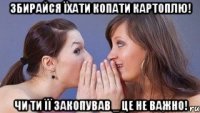 збирайся їхати копати картоплю! чи ти її закопував _ це не важно!