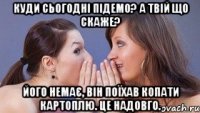 куди сьогодні підемо? а твій що скаже? його немає, він поїхав копати картоплю. це надовго.