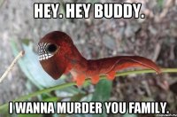 hey. hey buddy. i wanna murder you family.