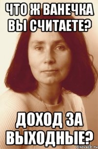 что ж ванечка вы считаете? доход за выходные?