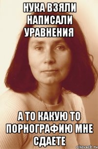 нука взяли написали уравнения а то какую то порнографию мне сдаете