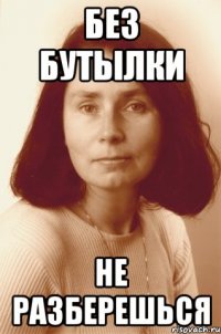 без бутылки не разберешься