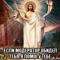  если модератор обидел тебя, я помогу тебе