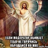  если модератор обижает тебя, не горячись , обращайся ко мне