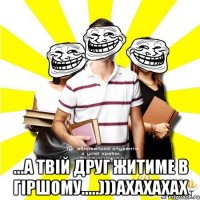  ...а твій друг житиме в гіршому.....)))ахахахах