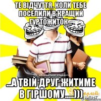 те відчуття. коли тебе поселили в кращий гуртожиток... ...а твій друг житиме в гіршому.....)))