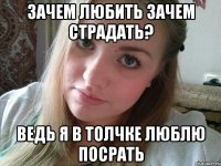зачем любить зачем страдать? ведь я в толчке люблю посрать