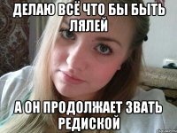 делаю всё что бы быть лялей а он продолжает звать редиской