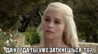  да когда ты уже заткнешься-то?