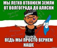 мы легко отвоюем земли от волгограда до аляски ведь мы просто вернем наше
