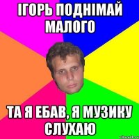 iгорь поднiмай малого та я ебав, я музику слухаю