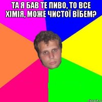 та я бав те пиво, то все хімія, може чистої вїбем? 