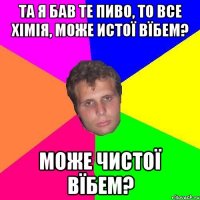 та я бав те пиво, то все хімія, може истої вїбем? може чистої вїбем?