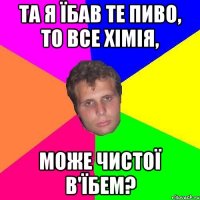 та я їбав те пиво, то все хімія, може чистої в'їбем?