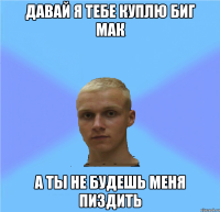 давай я тебе куплю биг мак а ты не будешь меня пиздить
