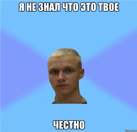 я не знал что это твое честно