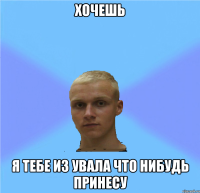 хочешь я тебе из увала что нибудь принесу