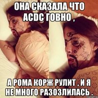 она сказала что acdc говно , а рома корж рулит , и я не много разозлилась .