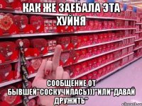 как же заебала эта хуйня сообщение от бывшей"соскучилась)))"или"давай дружить"