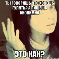 ты говоришь что хочешь гулять? а пишешь анонимно это как?