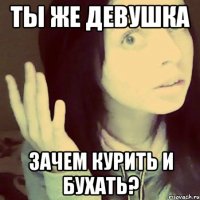 ты же девушка зачем курить и бухать?