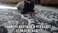  камеру достала. а что будет, если её не будет?