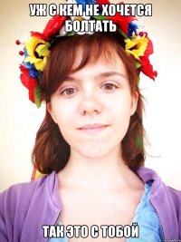 уж с кем не хочется болтать так это с тобой