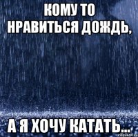 кому то нравиться дождь, а я хочу катать...