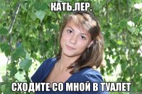 кать,лер, сходите со мной в туалет