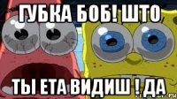 губка боб! што ты ета видиш ! да