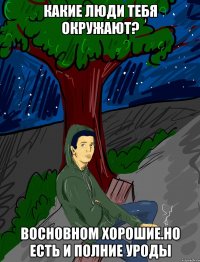 какие люди тебя окружают? восновном хорошие.но есть и полние уроды