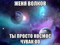 женя волков ты просто космос чувак:dd