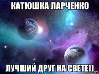 катюшка ларченко лучший друг на свете))