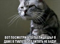  вот посмотри, что ты пишешь? я даже в туалете это читать не буду!