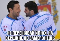 не переживай илюх. на вершине не замерзнешь
