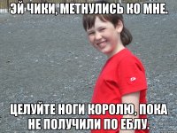 эй чики, метнулись ко мне. целуйте ноги королю, пока не получили по еблу.