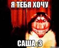 я тебя хочу саша ;3