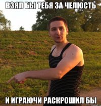 взял бы тебя за челюсть и играючи раскрошил бы