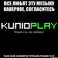 все любят эту музыку наверное, согласитесь тыан-тыан-тыаааантун-тутутыаан-тутыаан-ту-ту