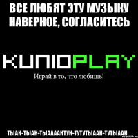 все любят эту музыку наверное, согласитесь тыан-тыан-тыаааантун-тутутыаан-тутыаан...