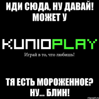 иди сюда, ну давай! может у тя есть мороженное? ну... блин!