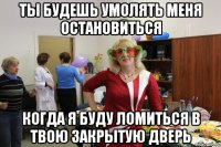 ты будешь умолять меня остановиться когда я буду ломиться в твою закрытую дверь