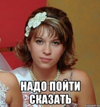  надо пойти сказать